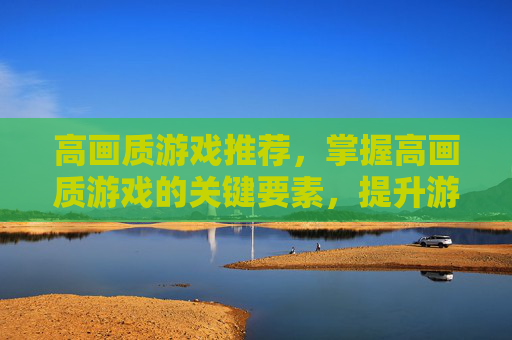高画质游戏推荐,掌握高画质游戏的关键要素,提升游戏体验的全方位攻略 高画质游戏推荐,掌握高画质游戏的关键要素,提升游戏体验的全方位攻略