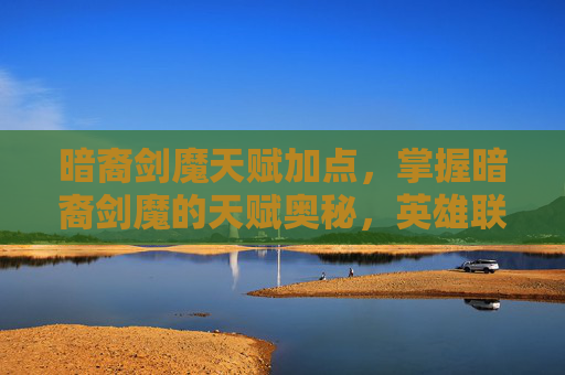 暗裔剑魔天赋加点,掌握暗裔剑魔的天赋奥秘,英雄联盟中的终极攻略 暗裔剑魔天赋加点,掌握暗裔剑魔的天赋奥秘,英雄联盟中的终极攻略