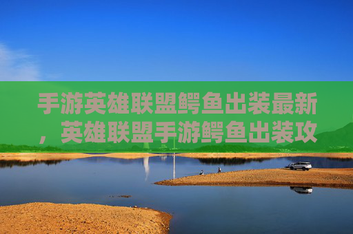 手游英雄联盟鳄鱼出装最新,英雄联盟手游鳄鱼出装攻略,如何打造最强战斗机器 手游英雄联盟鳄鱼出装最新,英雄联盟手游鳄鱼出装攻略,如何打造最强战斗机器