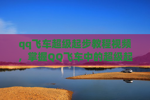 qq飞车超级起步教程视频,掌握QQ飞车中的超级起步技巧,让你的赛车飞驰在赛道上! qq飞车超级起步教程视频,掌握QQ飞车中的超级起步技巧,让你的赛车飞驰在赛道上!