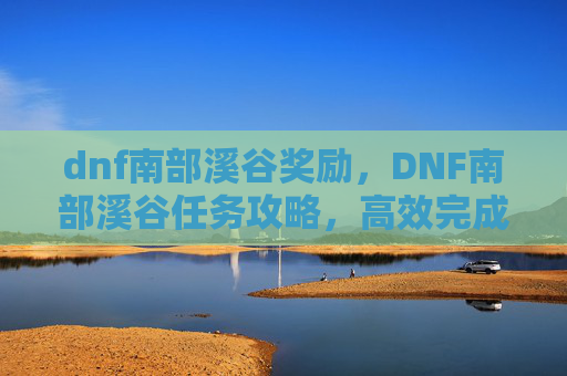 dnf南部溪谷奖励,DNF南部溪谷任务攻略,高效完成技巧与策略 dnf南部溪谷奖励,DNF南部溪谷任务攻略,高效完成技巧与策略