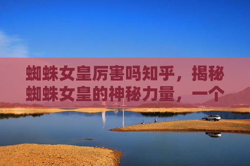 蜘蛛女皇厉害吗知乎，揭秘蜘蛛女皇的神秘力量，一个自媒体作者的深度解析