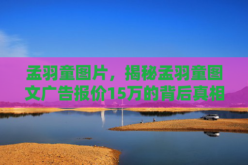 孟羽童图片，揭秘孟羽童图文广告报价15万的背后真相