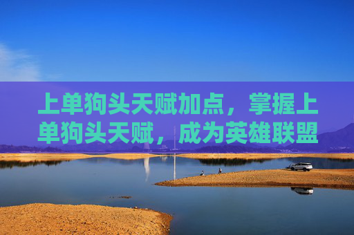 上单狗头天赋加点，掌握上单狗头天赋，成为英雄联盟中坚力量的关键
