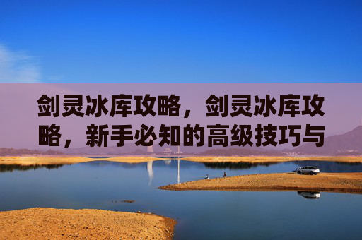 剑灵冰库攻略,剑灵冰库攻略,新手必知的高级技巧与策略 剑灵冰库攻略,剑灵冰库攻略,新手必知的高级技巧与策略