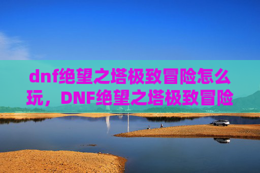 dnf绝望之塔极致冒险怎么玩，DNF绝望之塔极致冒险攻略