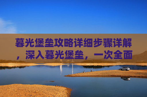 暮光堡垒攻略详细步骤详解，深入暮光堡垒，一次全面攻略