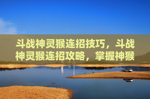 斗战神灵猴连招技巧，斗战神灵猴连招攻略，掌握神猴的终极技能组合