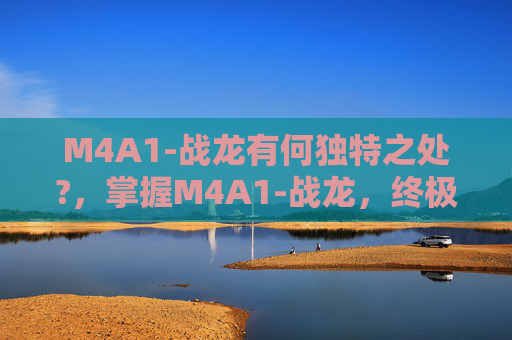 M4A1-战龙有何独特之处?,掌握M4A1-战龙,终极战斗武器的全方位攻略 M4A1-战龙有何独特之处?,掌握M4A1-战龙,终极战斗武器的全方位攻略