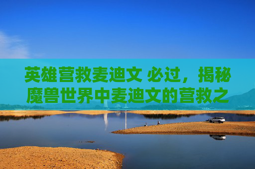 英雄营救麦迪文 必过，揭秘魔兽世界中麦迪文的营救之路