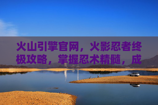 火山引擎官网,火影忍者终极攻略,掌握忍术精髓,成为真正的忍者 火山引擎官网,火影忍者终极攻略,掌握忍术精髓,成为真正的忍者