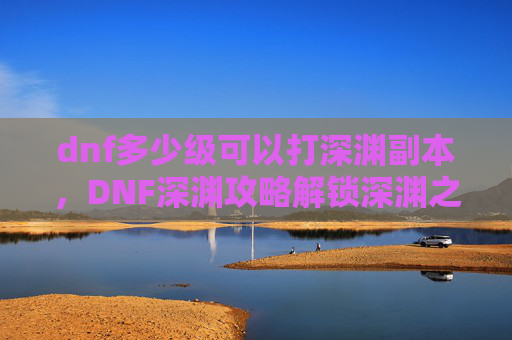 dnf多少级可以打深渊副本,DNF深渊攻略解锁深渊之旅,你需要知道这些等级要求! dnf多少级可以打深渊副本,DNF深渊攻略解锁深渊之旅,你需要知道这些等级要求!