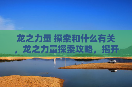 龙之力量 探索和什么有关,龙之力量探索攻略,揭开神秘力量的面纱 龙之力量 探索和什么有关,龙之力量探索攻略,揭开神秘力量的面纱