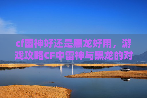 cf雷神好还是黑龙好用,游戏攻略CF中雷神与黑龙的对比分析,哪个更适合你? cf雷神好还是黑龙好用,游戏攻略CF中雷神与黑龙的对比分析,哪个更适合你?