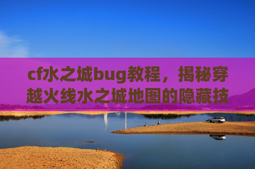 cf水之城bug教程，揭秘穿越火线水之城地图的隐藏技巧，让你成为游戏中的bug之王！