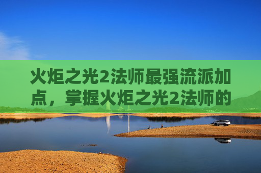 火炬之光2法师最强流派加点，掌握火炬之光2法师的精髓，全面攻略指南