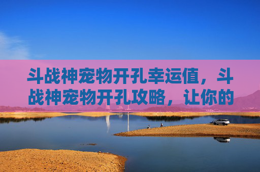 斗战神宠物开孔幸运值，斗战神宠物开孔攻略，让你的战宠成为战场上的得力助手！