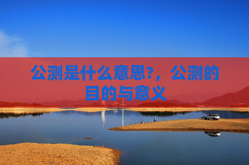 公测是什么意思?,公测的目的与意义 公测是什么意思?,公测的目的与意义