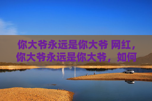 你大爷永远是你大爷 网红,你大爷永远是你大爷,如何应对生活中的永远正确的长辈 你大爷永远是你大爷 网红,你大爷永远是你大爷,如何应对生活中的永远正确的长辈