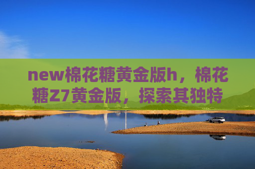new棉花糖黄金版h，棉花糖Z7黄金版，探索其独特魅力与实用攻略