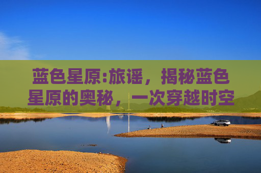 蓝色星原:旅谣,揭秘蓝色星原的奥秘,一次穿越时空的奇幻之旅 蓝色星原:旅谣,揭秘蓝色星原的奥秘,一次穿越时空的奇幻之旅