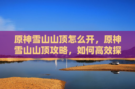 原神雪山山顶怎么开，原神雪山山顶攻略，如何高效探索与资源收集