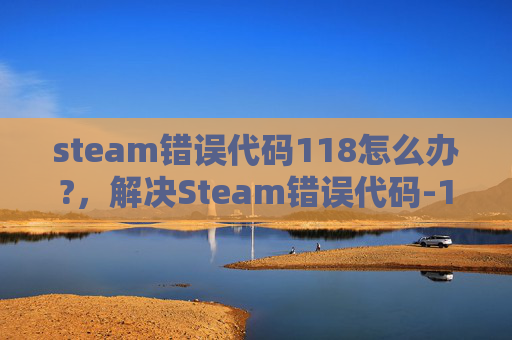 steam错误代码118怎么办?,解决Steam错误代码-118的全面攻略 steam错误代码118怎么办?,解决Steam错误代码-118的全面攻略
