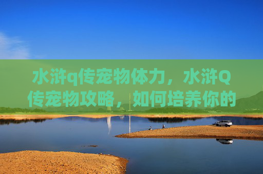水浒q传宠物体力，水浒Q传宠物攻略，如何培养你的忠诚伙伴