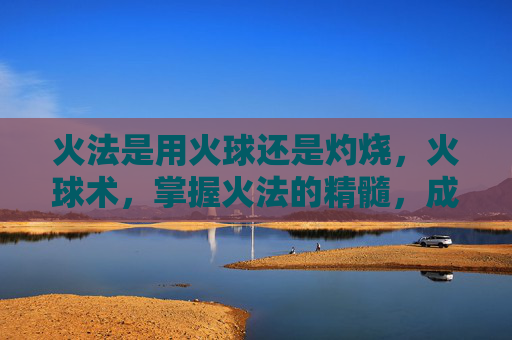 火法是用火球还是灼烧,火球术,掌握火法的精髓,成为战场上的火焰主宰 火法是用火球还是灼烧,火球术,掌握火法的精髓,成为战场上的火焰主宰
