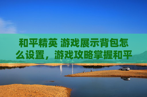 和平精英 游戏展示背包怎么设置，游戏攻略掌握和平精英的背包技巧，让你的游戏效率翻倍！