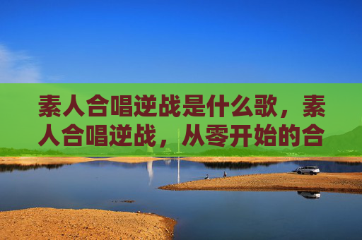 素人合唱逆战是什么歌,素人合唱逆战,从零开始的合唱之旅 素人合唱逆战是什么歌,素人合唱逆战,从零开始的合唱之旅