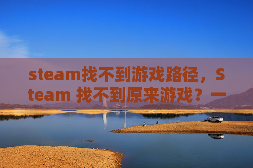 steam找不到游戏路径,Steam 找不到原来游戏?一文教你找回丢失的游戏 steam找不到游戏路径,Steam 找不到原来游戏?一文教你找回丢失的游戏