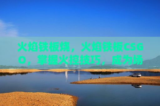 火焰铁板烧,火焰铁板CSGO,掌握火控技巧,成为场上的主宰者 火焰铁板烧,火焰铁板CSGO,掌握火控技巧,成为场上的主宰者