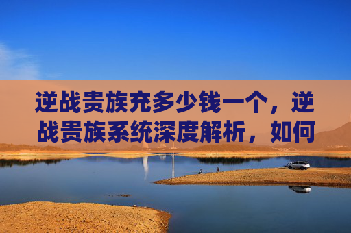 逆战贵族充多少钱一个,逆战贵族系统深度解析,如何高效充值以享受贵族特权 逆战贵族充多少钱一个,逆战贵族系统深度解析,如何高效充值以享受贵族特权