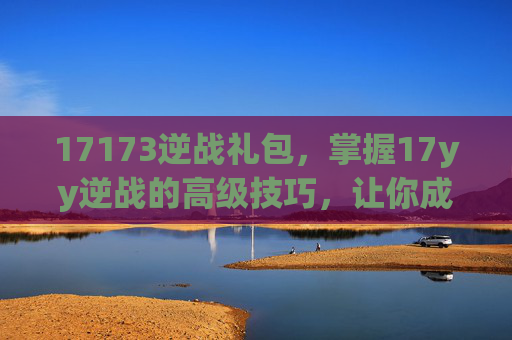 17173逆战礼包，掌握17yy逆战的高级技巧，让你成为游戏中的佼佼者！