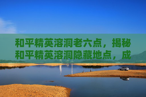和平精英溶洞老六点，揭秘和平精英溶洞隐藏地点，成为游戏高手的秘诀！