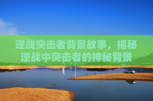 逆战突击者背景故事，揭秘逆战中突击者的神秘背景