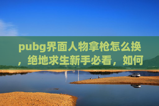 pubg界面人物拿枪怎么换,绝地求生新手必看,如何顺利创建并使用新角色? pubg界面人物拿枪怎么换,绝地求生新手必看,如何顺利创建并使用新角色?