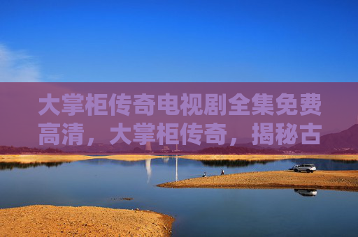 大掌柜传奇电视剧全集免费高清,大掌柜传奇,揭秘古代商贾的财富积累与经营智慧 大掌柜传奇电视剧全集免费高清,大掌柜传奇,揭秘古代商贾的财富积累与经营智慧