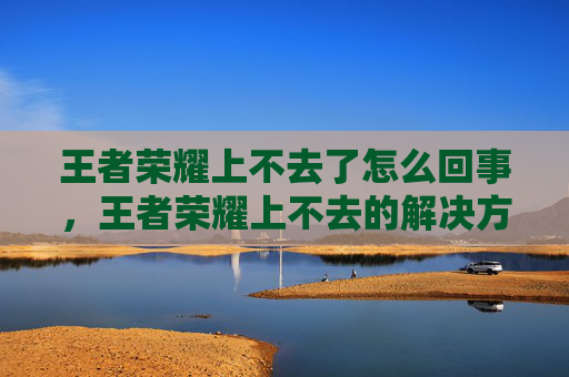 王者荣耀上不去了怎么回事，王者荣耀上不去的解决方法