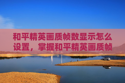 和平精英画质帧数显示怎么设置，掌握和平精英画质帧数显示技巧，提升游戏体验