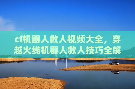 cf机器人救人视频大全，穿越火线机器人救人技巧全解析