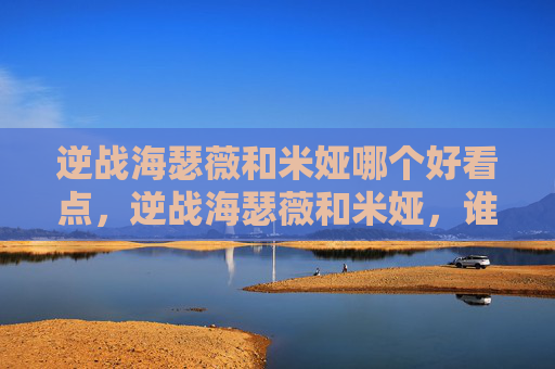 逆战海瑟薇和米娅哪个好看点，逆战海瑟薇和米娅，谁更胜一筹？