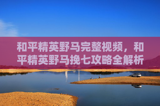 和平精英野马完整视频,和平精英野马挽七攻略全解析,让你成为战场上的王者! 和平精英野马完整视频,和平精英野马挽七攻略全解析,让你成为战场上的王者!