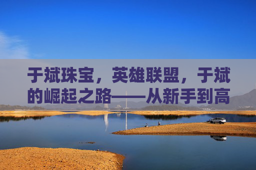 于斌珠宝，英雄联盟，于斌的崛起之路——从新手到高手的成长攻略