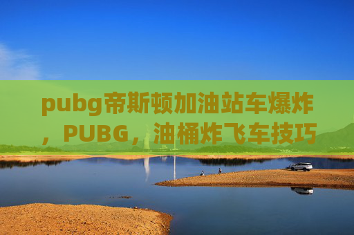 pubg帝斯顿加油站车爆炸，PUBG，油桶炸飞车技巧全解析