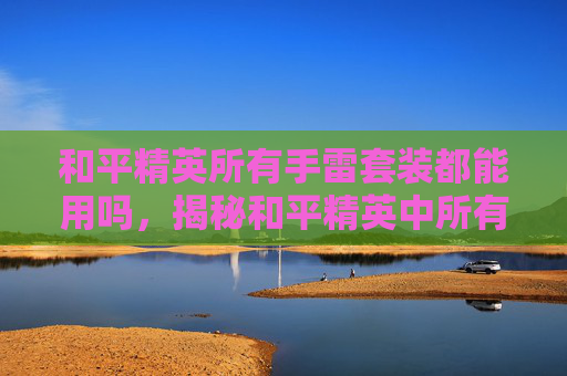 和平精英所有手雷套装都能用吗,揭秘和平精英中所有手雷套装的奥秘 和平精英所有手雷套装都能用吗,揭秘和平精英中所有手雷套装的奥秘