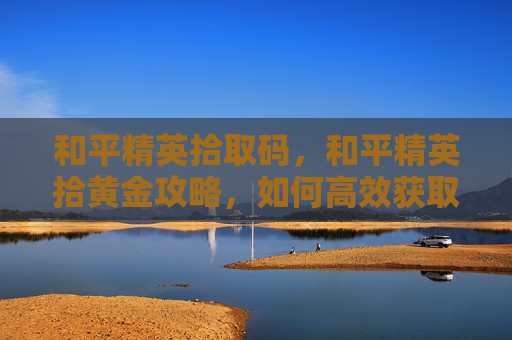 和平精英拾取码,和平精英拾黄金攻略,如何高效获取游戏中的稀有资源 和平精英拾取码,和平精英拾黄金攻略,如何高效获取游戏中的稀有资源