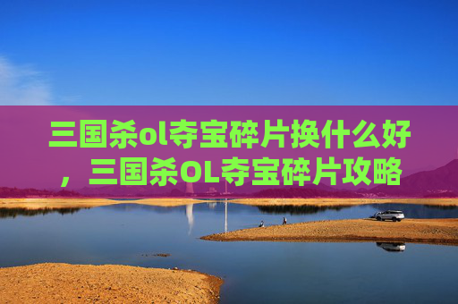 三国杀ol夺宝碎片换什么好,三国杀OL夺宝碎片攻略,如何高效兑换珍稀奖励? 三国杀ol夺宝碎片换什么好,三国杀OL夺宝碎片攻略,如何高效兑换珍稀奖励?