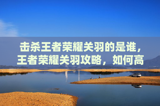 击杀王者荣耀关羽的是谁，王者荣耀关羽攻略，如何高效击杀关羽